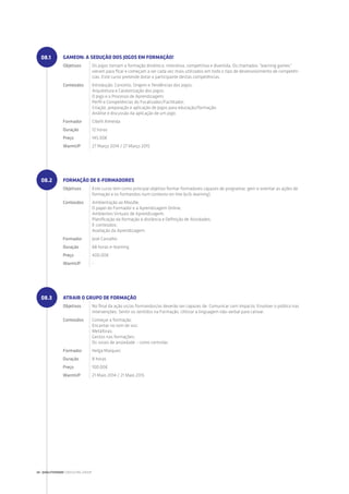 GAMEON: A SEDUÇÃO DOS JOGOS EM FORMAÇÃO!
Objetivos Os jogos tornam a formação dinâmica, interativa, competitiva e divertida. Os chamados “learning games”
vieram para ficar e começam a ser cada vez mais utilizados em todo o tipo de desenvolvimento de competên-
cias. Este curso pretende dotar o participante destas competências.
Conteúdos Introdução: Conceito, Origem e Tendências dos jogos;
Arquitetura e Caraterização dos jogos;
O Jogo e o Processo de Aprendizagem;
Perfil e Competências do Focalizador/Facilitador;
Criação, preparação e aplicação de Jogos para educação/formação;
Análise e discussão da aplicação de um jogo.
Formador Cibelli Almeida
Duração 12 horas
Preço 145.00€
WarmUP 27 Março 2014 / 27 Março 2015
FORMAÇÃO DE E-FORMADORES
Objetivos Este curso tem como principal objetivo formar formadores capazes de programar, gerir e orientar as ações de
formação e os formandos num contexto on-line (e/b-learning).
Conteúdos Ambientação ao Moodle;
O papel do Formador e a Aprendizagem Online;
Ambientes Virtuais de Aprendizagem;
Planificação da formação à distância e Definição de Atividades;
E-conteúdos;
Avaliação da Aprendizagem.
Formador José Carvalho
Duração 68 horas e-learning
Preço 400.00€
WarmUP -
ATRAIR O GRUPO DE FORMAÇÃO
Objetivos No final da ação os/as formandos/as deverão ser capazes de: Comunicar com impacto; Envolver o público nas
intervenções; Sentir os sentidos na Formação; Utilizar a linguagem não-verbal para cativar.
Conteúdos Começar a formação;
Encantar no tom de voz;
Metáforas;
Gestos nas formações;
Os sinais de ansiedade – como controlar.
Formador Helga Marques
Duração 8 horas
Preço 100.00€
WarmUP 21 Maio 2014 / 21 Maio 2015
08.1
08.2
08.3
34 | QUALITIVIDADE CONSULTING GROUP
 