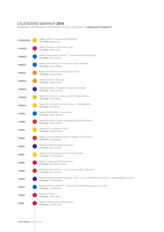 CALENDÁRIO WarmUP 2014
Webinários com inscrição e participação gratuitas. Inscrições em www.qualitividade.pt
19fevereiro
05Maio
05MARÇO
09MAIO
07MARÇO
12MARÇO
17MARÇO
24MARÇO
27MARÇO
28MARÇO
31MARÇO
02ABRIL
09ABRIL
10ABRIL
17ABRIL
21ABRIL
23ABRIL
24ABRIL
Curso: Liderar e Comunicar sem Megafone
Formador: Maggie João
Curso: Somos os melhores? - Ferramentas de Benchmarking ao seu alcance
Formador: Luis Machado
Curso: Processos e Ferramentas Lean
Formador: Álvaro Leite
Curso: Six Sigma
Formador: Carlos Neves
Curso: Porquê decidir “sozinho”? - Sistemas de Apoio à Decisão
Formador: José Carvalho
Curso: Como começar um negócio: da ideia à realidade
Formador: Carlos Adegas
Curso: Atendimento e Fidelização de Clientes
Formador: Sandra Sobral
Curso: Gestão de cobranças
Formador: Sandra Sobral
Curso: GameON - a sedução dos jogos em formação!
Formador: Cibelli Almeida
Curso: Fazer mais com menos na administração pública
Formador: Pedro Baltar
Curso: Recrutamento nas Redes Sociais - Estratégia 2014
Formador: Inês Morais
Curso: CRIATIVIDADE… Uma Prática
Formador: Helena Martins
Curso: Marketing Pessoal e estratégia de gestão de carreira
Formador: Helena Martins
Curso: GESS: Gestão Sem Stress
Formador: Ricardo Rebelo
Curso: Tornar-se emocionalmente mais eficiente
Formador: Ricardo Rebelo
Curso: Finanças para Não-financeiros
Formador: Bernardete Oliveira
Curso: Google Analytics: o seu site está a atingir os objetivos?
Formador: José Carvalho
Curso: Programação Neurolinguística - PNL - e outras ferramentas de suporte às apresentações em público
Formador: Ricardo Rebelo
16ABRIL
Curso: Reuniões/formação à distância
Formador: José Carvalho
12MAIO
Curso: A Mecânica da Gestão de Risco
Formador: Luis Machado
14ABRIL
Curso: Como aumentar as vendas e tráfego com o Pinterest
Formador: Ivo Madaleno
6 | QUALITIVIDADE CONSULTING GROUP
 