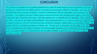 CONCLUSION
Un processus de gestion de la qualité logicielle est au cœur de toute équipe produit et garantit une livraison
optimale du produit dans les délais prévus. Le succès de ce processus affecte la réputation, ainsi que les
résultats financiers de toute entreprise. Il est donc extrêmement vital de rationaliser ces processus à la
perfection. Une exigence clé pour mettre cela en œuvre est d’avoir des résultats précis grâce à des tests
d’appareils réels. Quel que soit le test, il doit être exécuté sur un véritable cloud d’appareils. Cela s’applique
aux tests manuels et aux tests d’automatisation. Sans appareils réels, il n’y a aucun moyen de s’assurer que
le logiciel fonctionne comme il le ferait dans des conditions utilisateur réelles telles qu’une batterie faible, des
appels entrants, une faible puissance du réseau, etc. D’autre part, le processus de test agile et du test
driven developement permettent d’assurer une bonne qualité logicielle ainsi la satisfaction de notre client. En
outre, la programmation en binôme fournit une nouvelle stratégie et approche pour garantir un logiciel
d’extrême qualité.
 