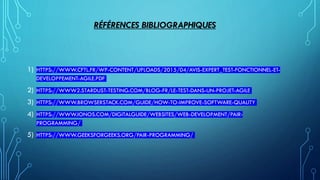 RÉFÉRENCES BIBLIOGRAPHIQUES
1) HTTPS://WWW.CFTL.FR/WP-CONTENT/UPLOADS/2015/04/AVIS-EXPERT_TEST-FONCTIONNEL-ET-
DEVELOPPEMENT-AGILE.PDF
2) HTTPS://WWW2.STARDUST-TESTING.COM/BLOG-FR/LE-TEST-DANS-UN-PROJET-AGILE
3) HTTPS://WWW.BROWSERSTACK.COM/GUIDE/HOW-TO-IMPROVE-SOFTWARE-QUALITY
4) HTTPS://WWW.IONOS.COM/DIGITALGUIDE/WEBSITES/WEB-DEVELOPMENT/PAIR-
PROGRAMMING/
5) HTTPS://WWW.GEEKSFORGEEKS.ORG/PAIR-PROGRAMMING/
 