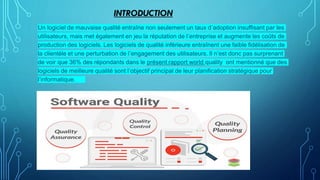 INTRODUCTION
Un logiciel de mauvaise qualité entraîne non seulement un taux d’adoption insuffisant par les
utilisateurs, mais met également en jeu la réputation de l’entreprise et augmente les coûts de
production des logiciels. Les logiciels de qualité inférieure entraînent une faible fidélisation de
la clientèle et une perturbation de l’engagement des utilisateurs. Il n’est donc pas surprenant
de voir que 36% des répondants dans le présent rapport world quality ont mentionné que des
logiciels de meilleure qualité sont l’objectif principal de leur planification stratégique pour
l’informatique.
 
