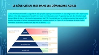 LE RÔLE CLÉ DU TEST DANS LES DÉMARCHES AGILES
Le test fonctionnel constitue un point clé des projets agiles pour maintenir un bon alignement entre les besoins
métiers et les développements itératifs. Les tests vont nécessairement s’organiser au sein des itérations (qui
peuvent être de durée très courte, typiquement de 2 à 4 semaines), sur un mode permettant de garantir la
stabilité du code et le bon alignement avec les besoins métiers. La Figure 2 (la Pyramide de Mike Cohn)
montre les principaux niveaux de test mis en œuvre. (1)
 