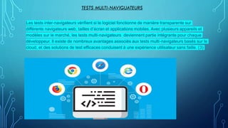 TESTS MULTI-NAVIGUATEURS
Les tests inter-navigateurs vérifient si le logiciel fonctionne de manière transparente sur
différents navigateurs web, tailles d’écran et applications mobiles. Avec plusieurs appareils et
modèles sur le marché, les tests multi-navigateurs deviennent partie intégrante pour chaque
développeur. Il existe de nombreux avantages associés aux tests multi-navigateurs basés sur le
cloud, et des solutions de test efficaces conduisent à une expérience utilisateur sans faille. (3)
 
