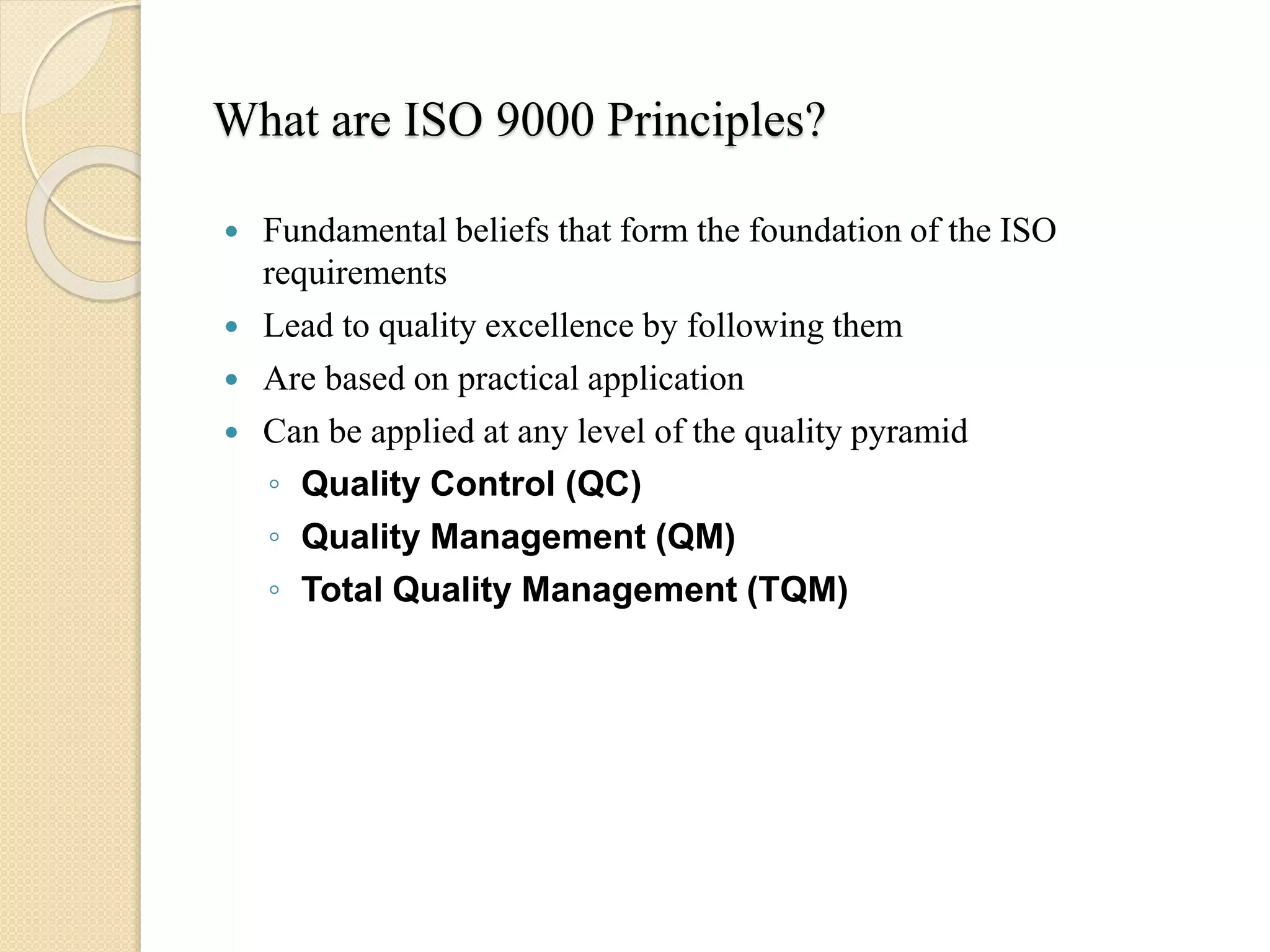 What are ISO 9000 Principles?
 Fundamental beliefs that form the foundation of the ISO
requirements
 Lead to quality excellence by following them
 Are based on practical application
 Can be applied at any level of the quality pyramid
◦ Quality Control (QC)
◦ Quality Management (QM)
◦ Total Quality Management (TQM)
 