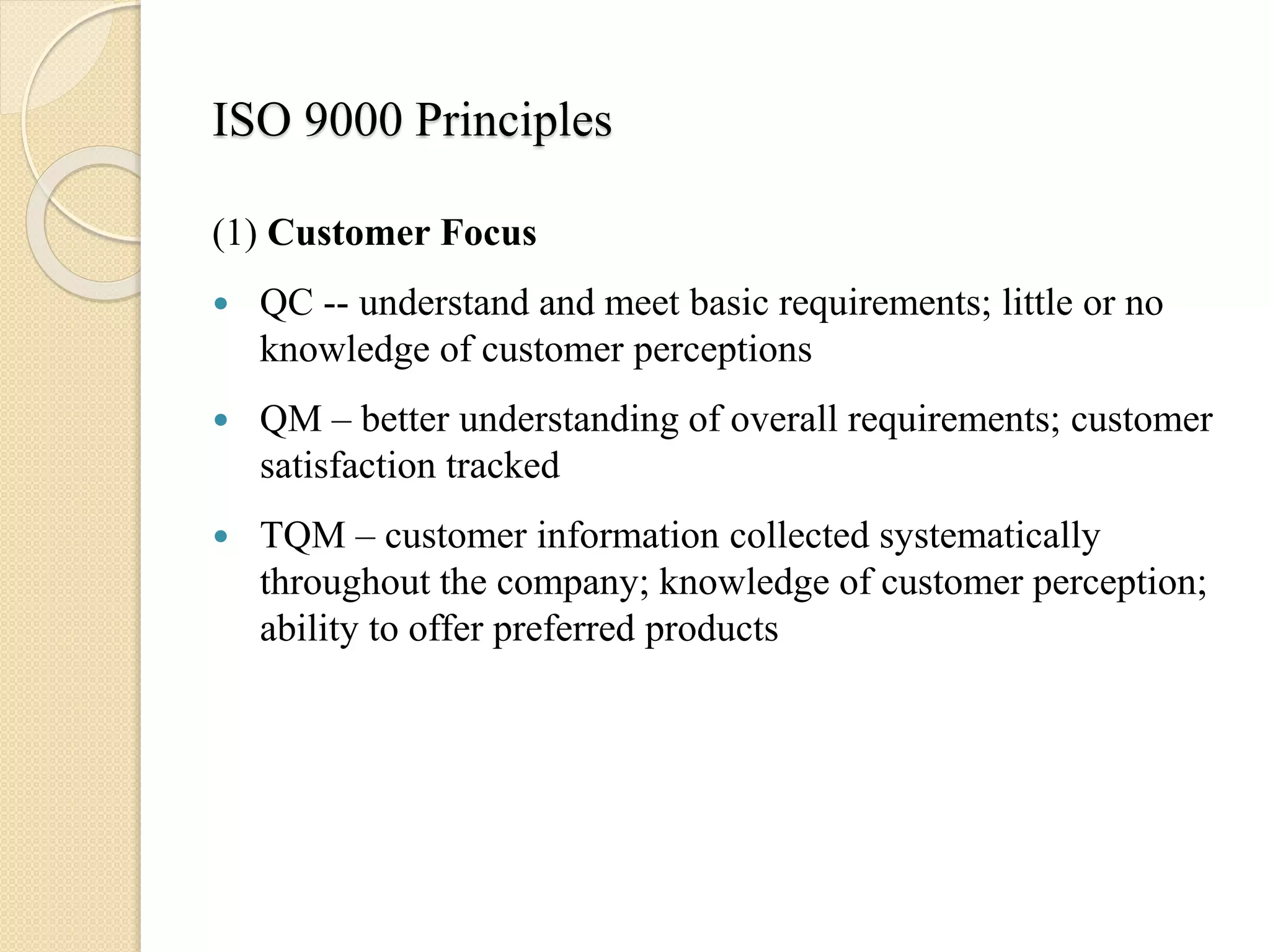 ISO 9000 Principles
(1) Customer Focus
 QC -- understand and meet basic requirements; little or no
knowledge of customer perceptions
 QM – better understanding of overall requirements; customer
satisfaction tracked
 TQM – customer information collected systematically
throughout the company; knowledge of customer perception;
ability to offer preferred products
 