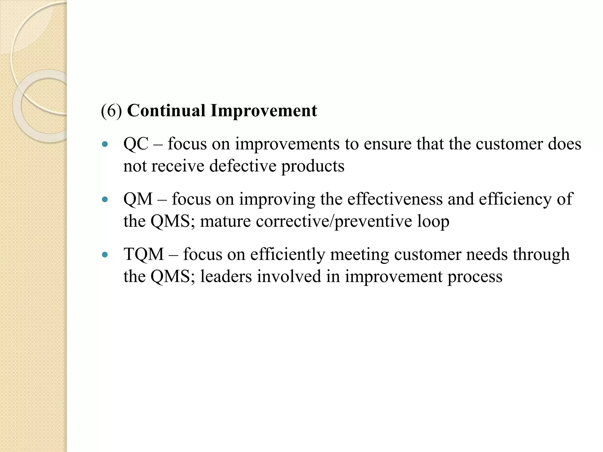 (6) Continual Improvement
 QC – focus on improvements to ensure that the customer does
not receive defective products
 QM – focus on improving the effectiveness and efficiency of
the QMS; mature corrective/preventive loop
 TQM – focus on efficiently meeting customer needs through
the QMS; leaders involved in improvement process
 