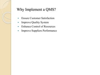 Why Implement a QMS?
 Ensure Customer Satisfaction
 Improve Quality System
 Enhance Control of Resources
 Improve Suppliers Performance
 
