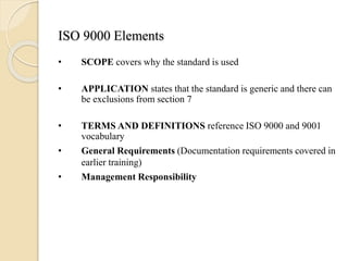 ISO 9000 Elements
• SCOPE covers why the standard is used
• APPLICATION states that the standard is generic and there can
be exclusions from section 7
• TERMS AND DEFINITIONS reference ISO 9000 and 9001
vocabulary
• General Requirements (Documentation requirements covered in
earlier training)
• Management Responsibility
 