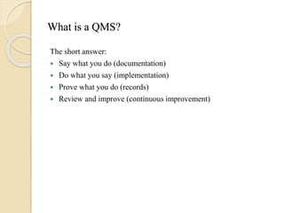 What is a QMS?
The short answer:
 Say what you do (documentation)
 Do what you say (implementation)
 Prove what you do (records)
 Review and improve (continuous improvement)
 