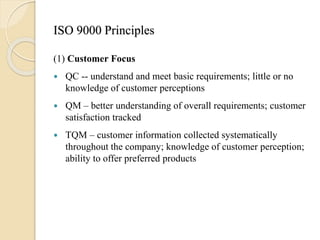 ISO 9000 Principles
(1) Customer Focus
 QC -- understand and meet basic requirements; little or no
knowledge of customer perceptions
 QM – better understanding of overall requirements; customer
satisfaction tracked
 TQM – customer information collected systematically
throughout the company; knowledge of customer perception;
ability to offer preferred products
 