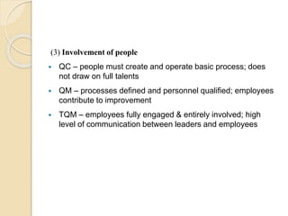 (3) Involvement of people
 QC – people must create and operate basic process; does
not draw on full talents
 QM – processes defined and personnel qualified; employees
contribute to improvement
 TQM – employees fully engaged & entirely involved; high
level of communication between leaders and employees
 