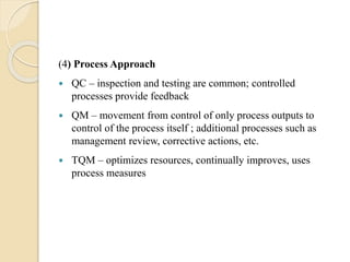 (4) Process Approach
 QC – inspection and testing are common; controlled
processes provide feedback
 QM – movement from control of only process outputs to
control of the process itself ; additional processes such as
management review, corrective actions, etc.
 TQM – optimizes resources, continually improves, uses
process measures
 