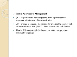 (5) System Approach to Management
 QC – inspection and control systems work together but not
integrated with the rest of the organization
 QM – moved to integrate the process for creating the product with
verification of the final product; focus on customer satisfaction
 TQM – fully understands the interaction among the processes;
continually improves
 