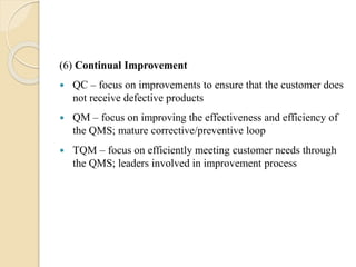 (6) Continual Improvement
 QC – focus on improvements to ensure that the customer does
not receive defective products
 QM – focus on improving the effectiveness and efficiency of
the QMS; mature corrective/preventive loop
 TQM – focus on efficiently meeting customer needs through
the QMS; leaders involved in improvement process
 
