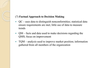 (7) Factual Approach to Decision Making
 QC – uses data to distinguish nonconformities; statistical data
ensure requirements are met; little use of data to measure
trends
 QM – facts and data used to make decisions regarding the
QMS; focus on improvement
 TQM – analysis used to improve market position; information
gathered from all members of the organization
 