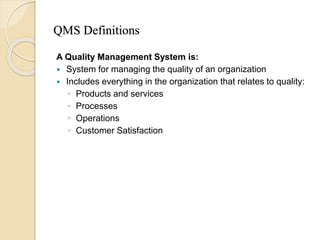 QMS Definitions
A Quality Management System is:
 System for managing the quality of an organization
 Includes everything in the organization that relates to quality:
◦ Products and services
◦ Processes
◦ Operations
◦ Customer Satisfaction
 