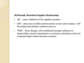 (8)Mutually Beneficial Supplier Relationship
 QC – some validation of the suppliers product
 QM – processes to define and document, review and evaluate; well
developed and defined validation process
 TQM – focus changes with established strategic alliances or
partnerships; mutual commitment to customer satisfaction; focus on
continual improvement becomes common
 