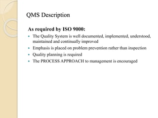 QMS Description
As required by ISO 9000:
 The Quality System is well documented, implemented, understood,
maintained and continually improved
 Emphasis is placed on problem prevention rather than inspection
 Quality planning is required
 The PROCESS APPROACH to management is encouraged
 