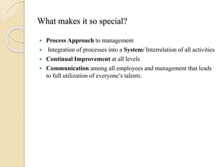 What makes it so special?
 Process Approach to management
 Integration of processes into a System/ Interrelation of all activities
 Continual Improvement at all levels
 Communication among all employees and management that leads
to full utilization of everyone’s talents.
 