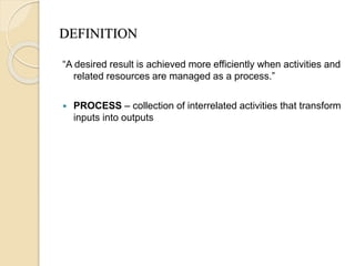 DEFINITION
“A desired result is achieved more efficiently when activities and
related resources are managed as a process.”
 PROCESS – collection of interrelated activities that transform
inputs into outputs
 
