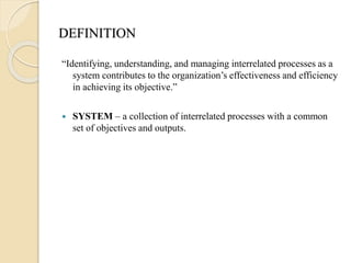 DEFINITION
“Identifying, understanding, and managing interrelated processes as a
system contributes to the organization’s effectiveness and efficiency
in achieving its objective.”
 SYSTEM – a collection of interrelated processes with a common
set of objectives and outputs.
 