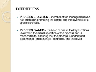 DEFINITIONS
 PROCESS CHAMPION – member of top management who
has interest in promoting the control and improvement of a
specific process.
 PROCESS OWNER – the head of one of the key functions
involved in the actual operation of the process and is
responsible for ensuring that the process is understood,
documented, implemented, controlled, and improved.
 