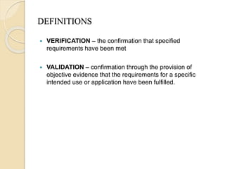 DEFINITIONS
 VERIFICATION – the confirmation that specified
requirements have been met
 VALIDATION – confirmation through the provision of
objective evidence that the requirements for a specific
intended use or application have been fulfilled.
 