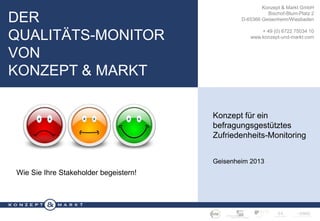 DER
QUALITÄTS-MONITOR
VON
KONZEPT & MARKT

Konzept & Markt GmbH
Bischof-Blum-Platz 2
D-65366 Geisenheim/Wiesbaden
+ 49 (0) 6722 75034 10
www.konzept-und-markt.com

Konzept für ein
befragungsgestütztes
Zufriedenheits-Monitoring
Geisenheim 2013

Wie Sie Ihre Stakeholder begeistern!

D ER Q UALITÄTS - MONITOR VON K ONZEPT & M ARKT · S EITE 1

 