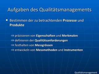 Aufgaben des Qualitätsmanagements Bestimmen der zu betrachtenden  Prozesse  und  Produkte präzisieren von  Eigenschaften  und  Merkmalen definieren der  Qualitätsanforderungen festhalten von  Messgrössen   entwickeln von  Messmethoden  und  Instrumenten   Qualitätsmanagement 