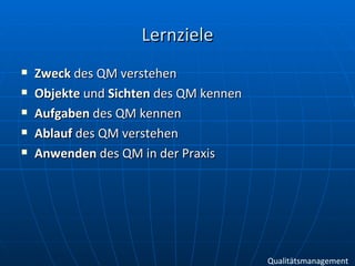 Lernziele Zweck  des QM verstehen Objekte  und  Sichten  des QM kennen Aufgaben  des QM kennen Ablauf  des QM verstehen Anwenden  des QM in der Praxis Qualitätsmanagement 