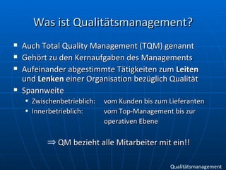 Was ist Qualitätsmanagement? Auch Total Quality Management (TQM) genannt Gehört zu den Kernaufgaben des Managements Aufeinander abgestimmte Tätigkeiten zum  Leiten  und  Lenken  einer Organisation bezüglich Qualität Spannweite Zwischenbetrieblich:  vom Kunden bis zum Lieferanten Innerbetrieblich: vom Top-Management bis zur  operativen Ebene QM bezieht alle Mitarbeiter mit ein!! Qualitätsmanagement 