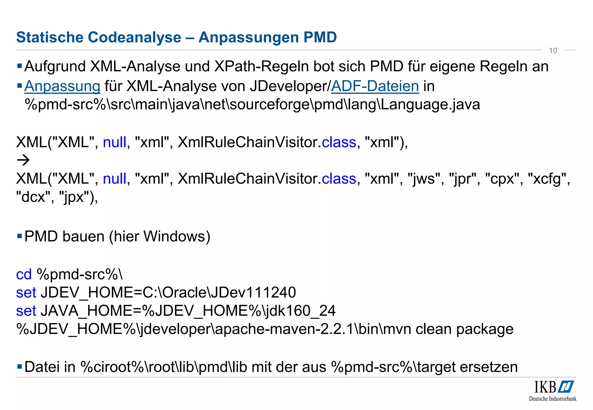 Statische Codeanalyse – Anpassungen PMD
Aufgrund XML-Analyse und XPath-Regeln bot sich PMD für eigene Regeln an
Anpassung für XML-Analyse von JDeveloper/ADF-Dateien in
%pmd-src%srcmainjavanetsourceforgepmdlangLanguage.java
XML("XML", null, "xml", XmlRuleChainVisitor.class, "xml"),

XML("XML", null, "xml", XmlRuleChainVisitor.class, "xml", "jws", "jpr", "cpx", "xcfg",
"dcx", "jpx"),
PMD bauen (hier Windows)
cd %pmd-src%
set JDEV_HOME=C:OracleJDev111240
set JAVA_HOME=%JDEV_HOME%jdk160_24
%JDEV_HOME%jdeveloperapache-maven-2.2.1binmvn clean package
Datei in %ciroot%rootlibpmdlib mit der aus %pmd-src%target ersetzen
10
 
