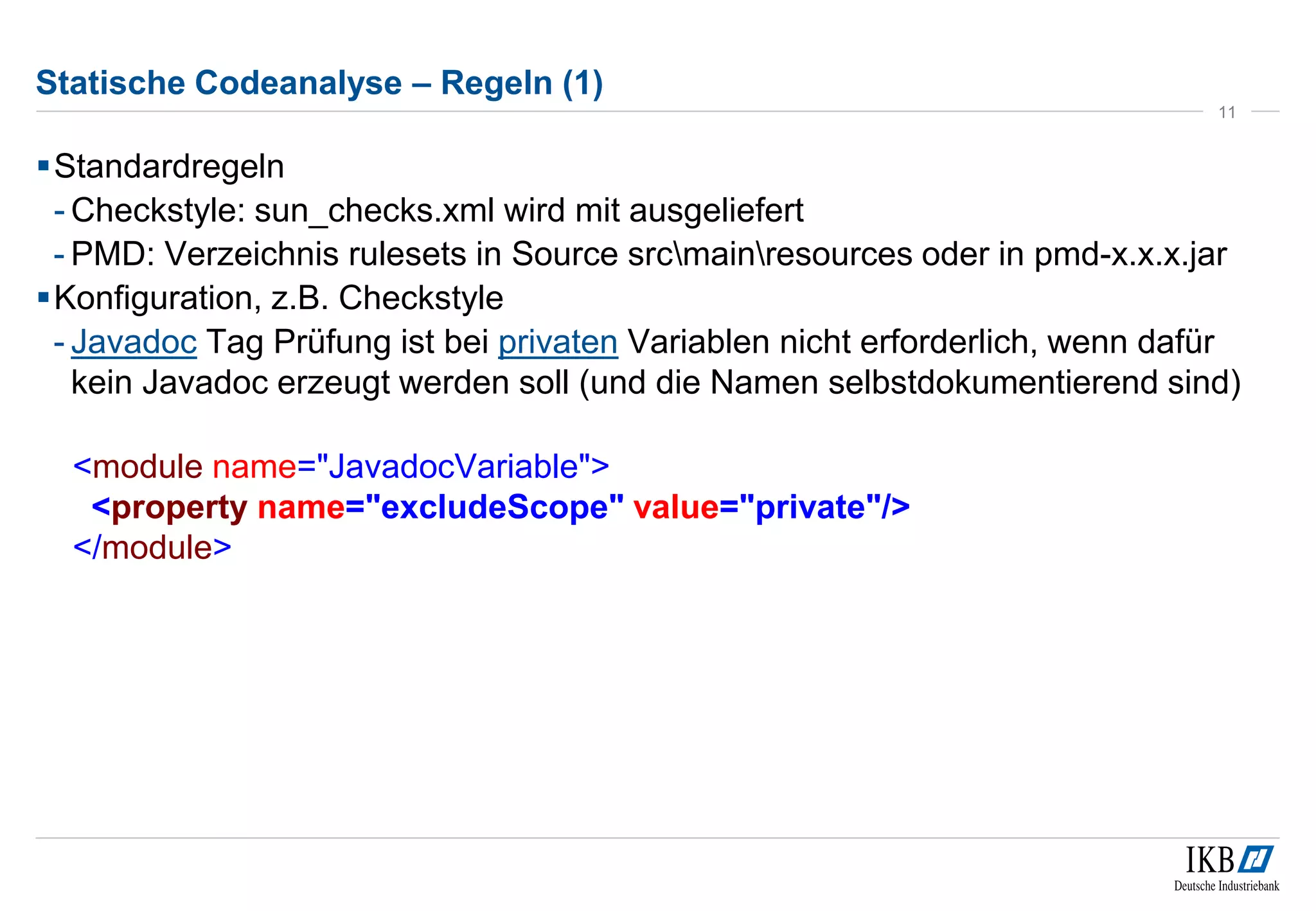 Statische Codeanalyse – Regeln (1)
Standardregeln
- Checkstyle: sun_checks.xml wird mit ausgeliefert
- PMD: Verzeichnis rulesets in Source srcmainresources oder in pmd-x.x.x.jar
Konfiguration, z.B. Checkstyle
- Javadoc Tag Prüfung ist bei privaten Variablen nicht erforderlich, wenn dafür
kein Javadoc erzeugt werden soll (und die Namen selbstdokumentierend sind)
<module name="JavadocVariable">
<property name="excludeScope" value="private"/>
</module>
11
 