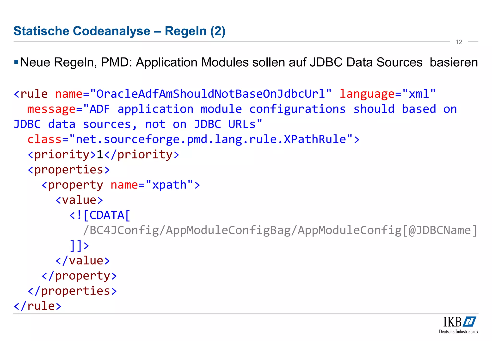 Statische Codeanalyse – Regeln (2)
Neue Regeln, PMD: Application Modules sollen auf JDBC Data Sources basieren
<rule name="OracleAdfAmShouldNotBaseOnJdbcUrl" language="xml"
message="ADF application module configurations should based on
JDBC data sources, not on JDBC URLs"
class="net.sourceforge.pmd.lang.rule.XPathRule">
<priority>1</priority>
<properties>
<property name="xpath">
<value>
<![CDATA[
/BC4JConfig/AppModuleConfigBag/AppModuleConfig[@JDBCName]
]]>
</value>
</property>
</properties>
</rule>
12
 