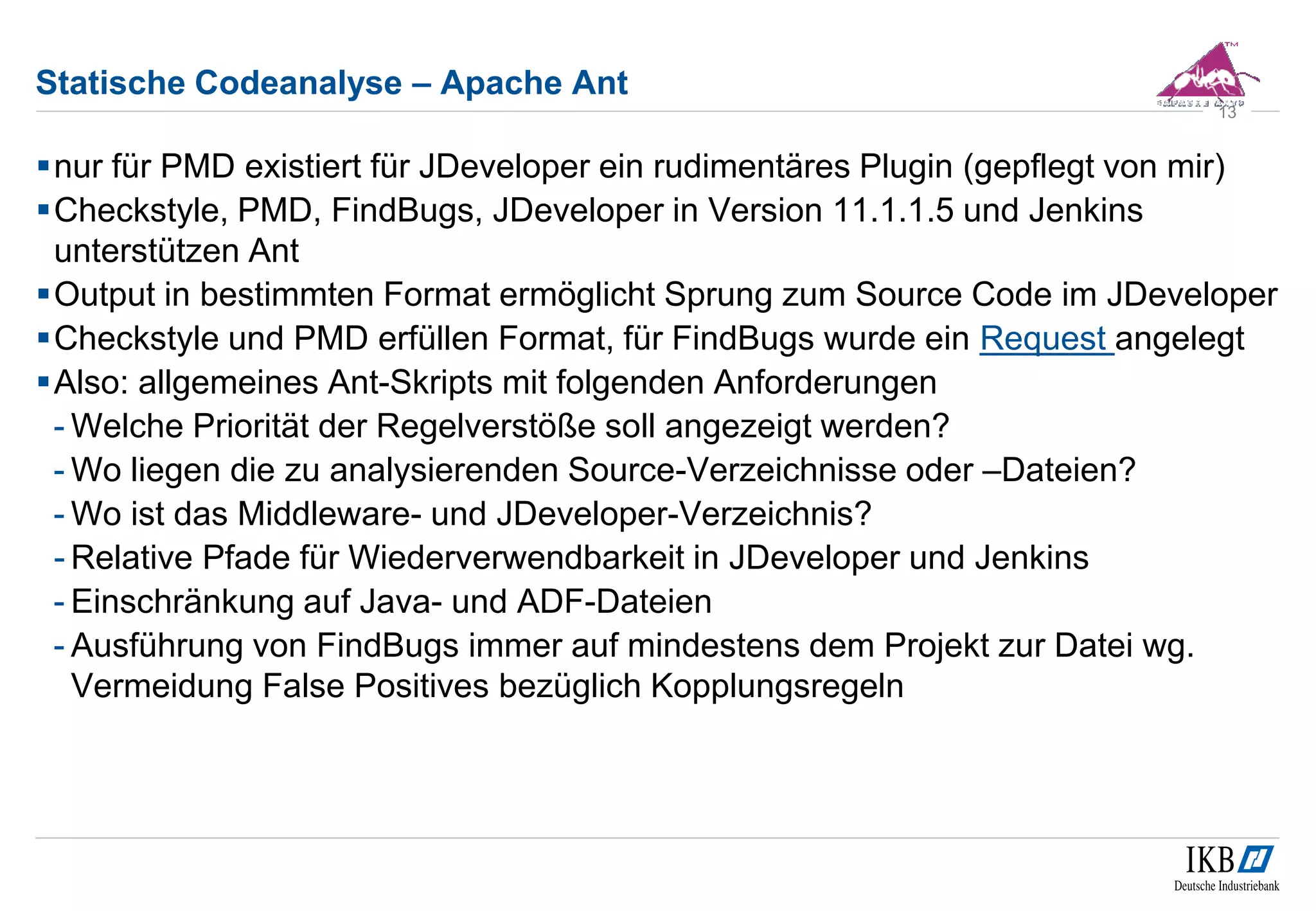 Statische Codeanalyse – Apache Ant
nur für PMD existiert für JDeveloper ein rudimentäres Plugin (gepflegt von mir)
Checkstyle, PMD, FindBugs, JDeveloper in Version 11.1.1.5 und Jenkins
unterstützen Ant
Output in bestimmten Format ermöglicht Sprung zum Source Code im JDeveloper
Checkstyle und PMD erfüllen Format, für FindBugs wurde ein Request angelegt
Also: allgemeines Ant-Skripts mit folgenden Anforderungen
- Welche Priorität der Regelverstöße soll angezeigt werden?
- Wo liegen die zu analysierenden Source-Verzeichnisse oder –Dateien?
- Wo ist das Middleware- und JDeveloper-Verzeichnis?
- Relative Pfade für Wiederverwendbarkeit in JDeveloper und Jenkins
- Einschränkung auf Java- und ADF-Dateien
- Ausführung von FindBugs immer auf mindestens dem Projekt zur Datei wg.
Vermeidung False Positives bezüglich Kopplungsregeln
13
 
