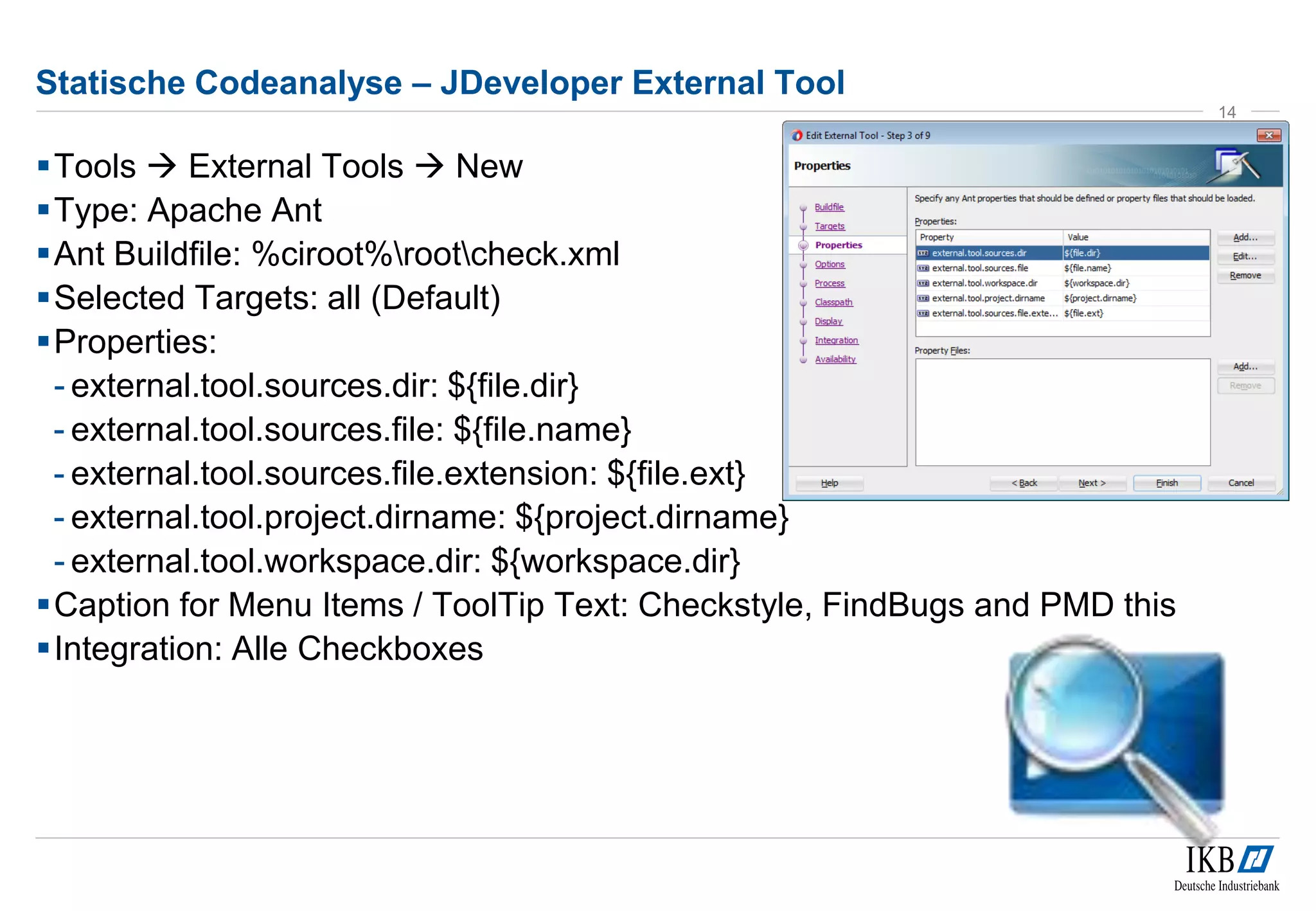 Statische Codeanalyse – JDeveloper External Tool
Tools  External Tools  New
Type: Apache Ant
Ant Buildfile: %ciroot%rootcheck.xml
Selected Targets: all (Default)
Properties:
- external.tool.sources.dir: ${file.dir}
- external.tool.sources.file: ${file.name}
- external.tool.sources.file.extension: ${file.ext}
- external.tool.project.dirname: ${project.dirname}
- external.tool.workspace.dir: ${workspace.dir}
Caption for Menu Items / ToolTip Text: Checkstyle, FindBugs and PMD this
Integration: Alle Checkboxes
14
 