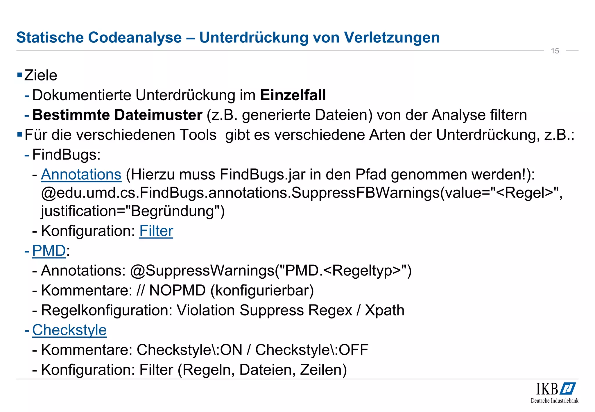 Statische Codeanalyse – Unterdrückung von Verletzungen
Ziele
- Dokumentierte Unterdrückung im Einzelfall
- Bestimmte Dateimuster (z.B. generierte Dateien) von der Analyse filtern
Für die verschiedenen Tools gibt es verschiedene Arten der Unterdrückung, z.B.:
- FindBugs:
- Annotations (Hierzu muss FindBugs.jar in den Pfad genommen werden!):
@edu.umd.cs.FindBugs.annotations.SuppressFBWarnings(value="<Regel>",
justification="Begründung")
- Konfiguration: Filter
- PMD:
- Annotations: @SuppressWarnings("PMD.<Regeltyp>")
- Kommentare: // NOPMD (konfigurierbar)
- Regelkonfiguration: Violation Suppress Regex / Xpath
- Checkstyle
- Kommentare: Checkstyle:ON / Checkstyle:OFF
- Konfiguration: Filter (Regeln, Dateien, Zeilen)
15
 