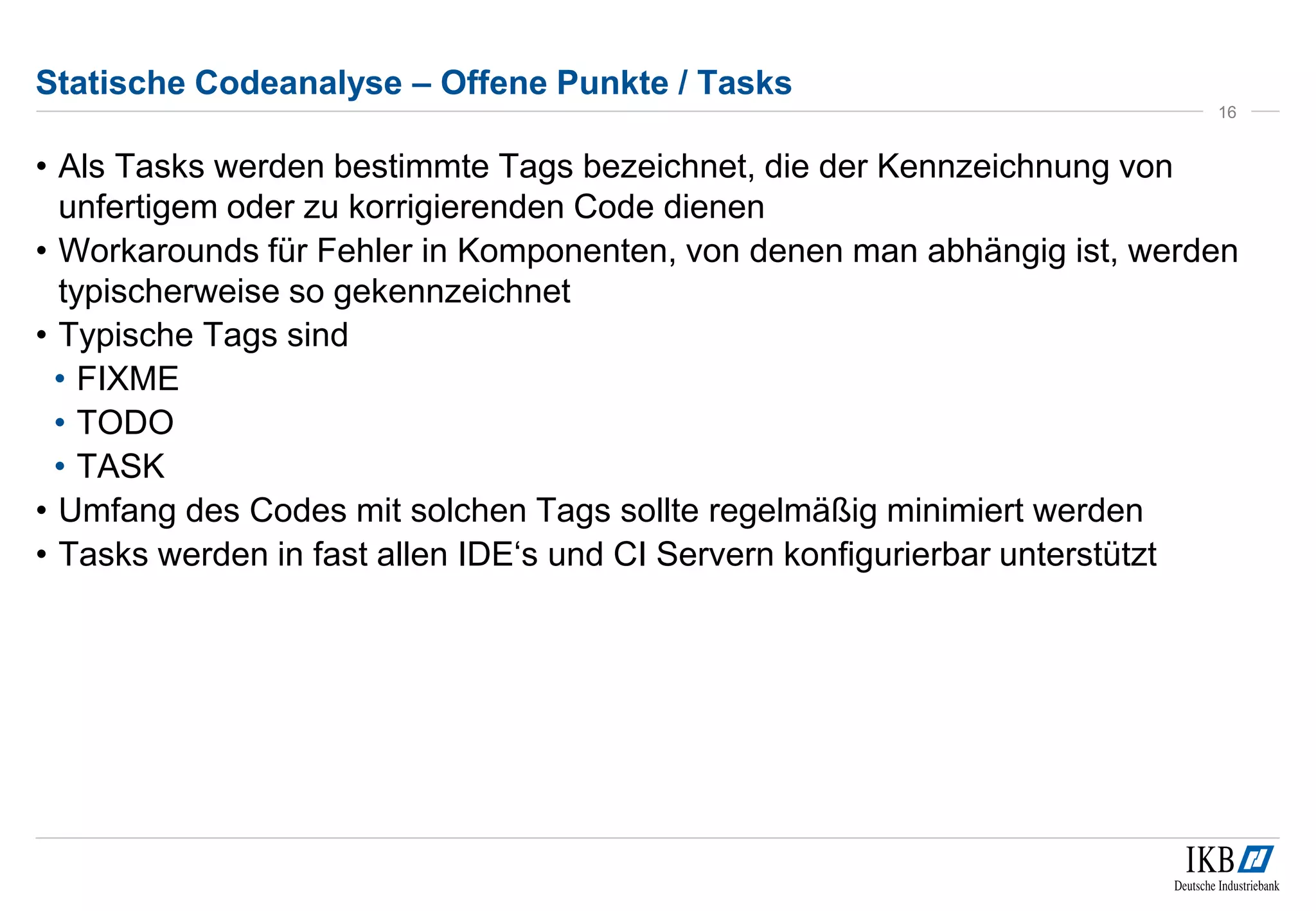 Statische Codeanalyse – Offene Punkte / Tasks
• Als Tasks werden bestimmte Tags bezeichnet, die der Kennzeichnung von
unfertigem oder zu korrigierenden Code dienen
• Workarounds für Fehler in Komponenten, von denen man abhängig ist, werden
typischerweise so gekennzeichnet
• Typische Tags sind
• FIXME
• TODO
• TASK
• Umfang des Codes mit solchen Tags sollte regelmäßig minimiert werden
• Tasks werden in fast allen IDE‘s und CI Servern konfigurierbar unterstützt
16
 