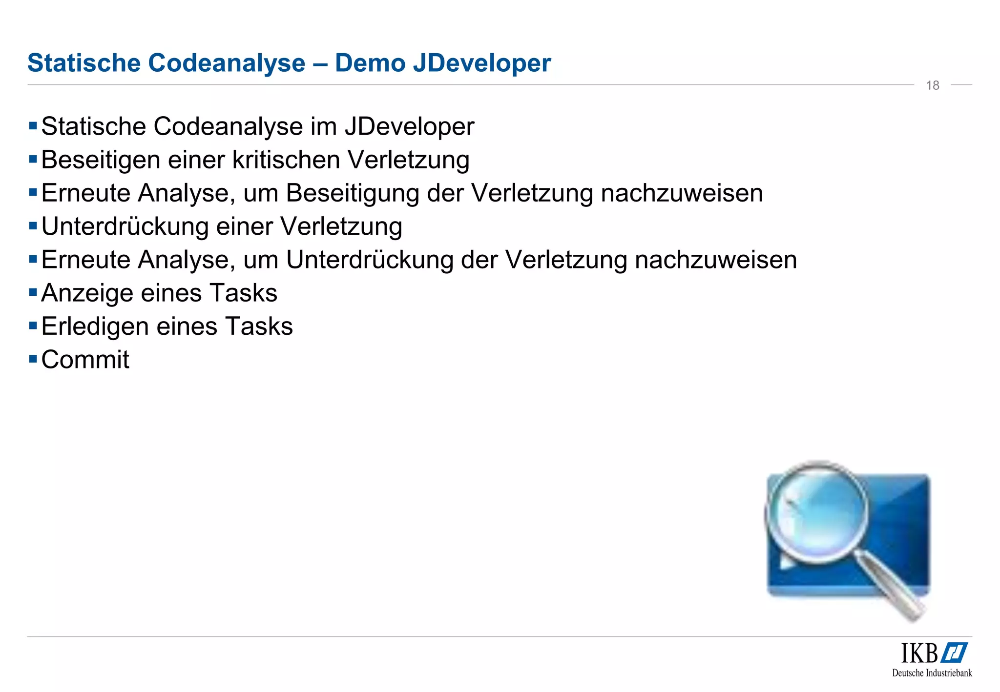 Statische Codeanalyse – Demo JDeveloper
Statische Codeanalyse im JDeveloper
Beseitigen einer kritischen Verletzung
Erneute Analyse, um Beseitigung der Verletzung nachzuweisen
Unterdrückung einer Verletzung
Erneute Analyse, um Unterdrückung der Verletzung nachzuweisen
Anzeige eines Tasks
Erledigen eines Tasks
Commit
18
 