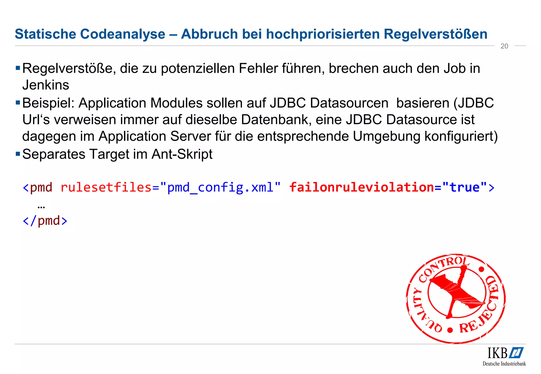 Statische Codeanalyse – Abbruch bei hochpriorisierten Regelverstößen
Regelverstöße, die zu potenziellen Fehler führen, brechen auch den Job in
Jenkins
Beispiel: Application Modules sollen auf JDBC Datasourcen basieren (JDBC
Url‘s verweisen immer auf dieselbe Datenbank, eine JDBC Datasource ist
dagegen im Application Server für die entsprechende Umgebung konfiguriert)
Separates Target im Ant-Skript
<pmd rulesetfiles="pmd_config.xml" failonruleviolation="true">
…
</pmd>
20
 