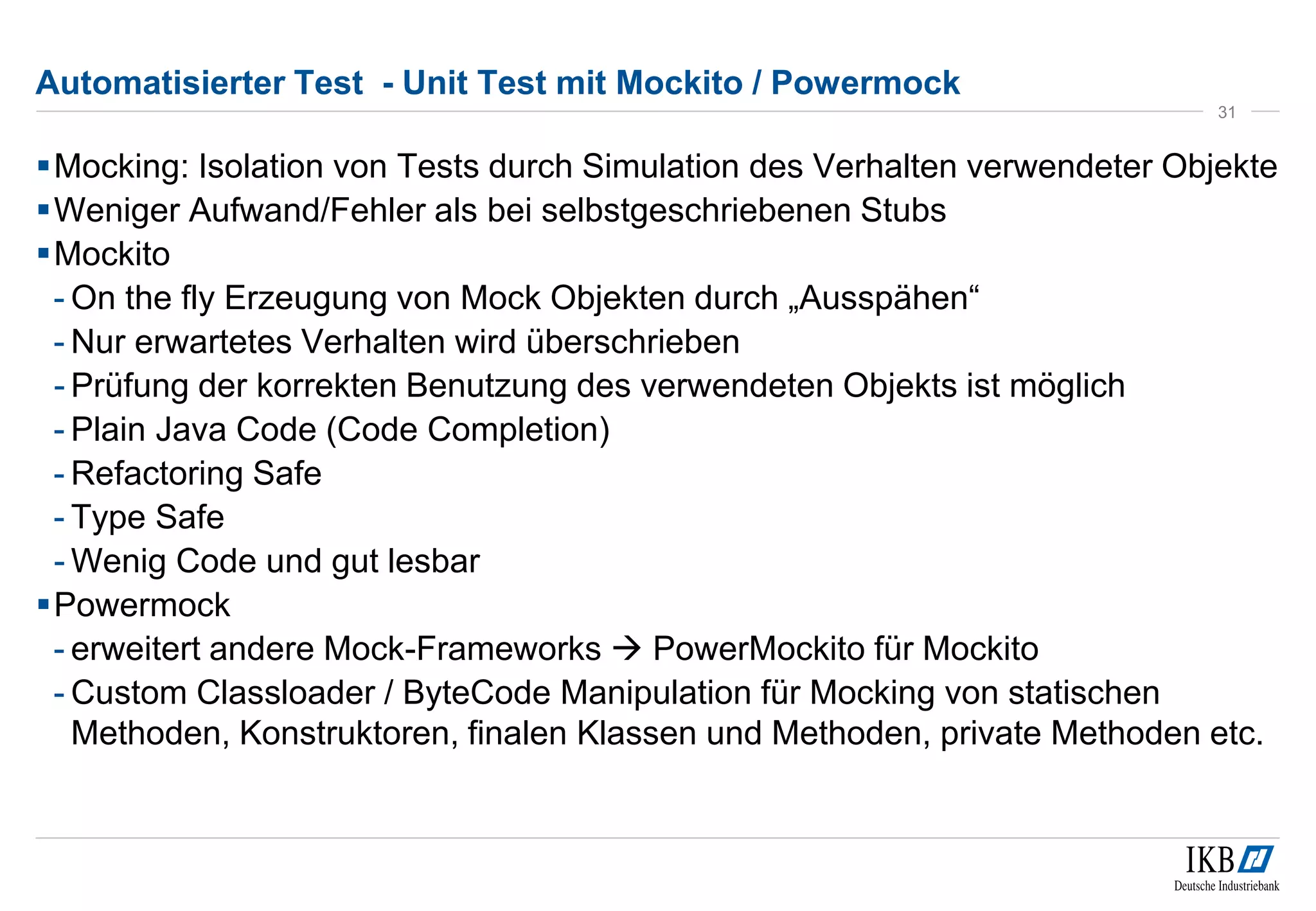 Automatisierter Test - Unit Test mit Mockito / Powermock
Mocking: Isolation von Tests durch Simulation des Verhalten verwendeter Objekte
Weniger Aufwand/Fehler als bei selbstgeschriebenen Stubs
Mockito
- On the fly Erzeugung von Mock Objekten durch „Ausspähen“
- Nur erwartetes Verhalten wird überschrieben
- Prüfung der korrekten Benutzung des verwendeten Objekts ist möglich
- Plain Java Code (Code Completion)
- Refactoring Safe
- Type Safe
- Wenig Code und gut lesbar
Powermock
- erweitert andere Mock-Frameworks  PowerMockito für Mockito
- Custom Classloader / ByteCode Manipulation für Mocking von statischen
Methoden, Konstruktoren, finalen Klassen und Methoden, private Methoden etc.
31
 