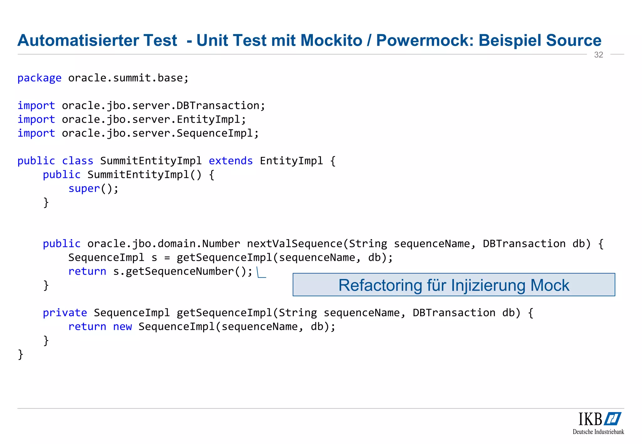 Automatisierter Test - Unit Test mit Mockito / Powermock: Beispiel Source
package oracle.summit.base;
import oracle.jbo.server.DBTransaction;
import oracle.jbo.server.EntityImpl;
import oracle.jbo.server.SequenceImpl;
public class SummitEntityImpl extends EntityImpl {
public SummitEntityImpl() {
super();
}
public oracle.jbo.domain.Number nextValSequence(String sequenceName, DBTransaction db) {
SequenceImpl s = getSequenceImpl(sequenceName, db);
return s.getSequenceNumber();
}
private SequenceImpl getSequenceImpl(String sequenceName, DBTransaction db) {
return new SequenceImpl(sequenceName, db);
}
}
32
Refactoring für Injizierung Mock
 
