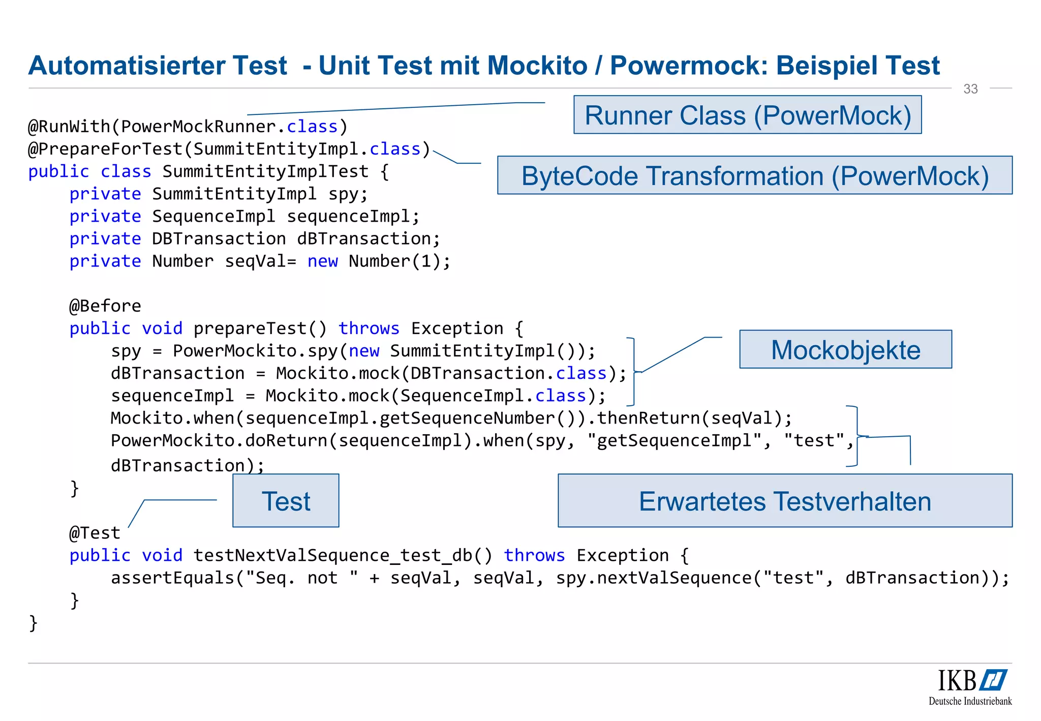 Automatisierter Test - Unit Test mit Mockito / Powermock: Beispiel Test
@RunWith(PowerMockRunner.class)
@PrepareForTest(SummitEntityImpl.class)
public class SummitEntityImplTest {
private SummitEntityImpl spy;
private SequenceImpl sequenceImpl;
private DBTransaction dBTransaction;
private Number seqVal= new Number(1);
@Before
public void prepareTest() throws Exception {
spy = PowerMockito.spy(new SummitEntityImpl());
dBTransaction = Mockito.mock(DBTransaction.class);
sequenceImpl = Mockito.mock(SequenceImpl.class);
Mockito.when(sequenceImpl.getSequenceNumber()).thenReturn(seqVal);
PowerMockito.doReturn(sequenceImpl).when(spy, "getSequenceImpl", "test",
dBTransaction);
}
@Test
public void testNextValSequence_test_db() throws Exception {
assertEquals("Seq. not " + seqVal, seqVal, spy.nextValSequence("test", dBTransaction));
}
}
33
Mockobjekte
Erwartetes TestverhaltenTest
Runner Class (PowerMock)
ByteCode Transformation (PowerMock)
 
