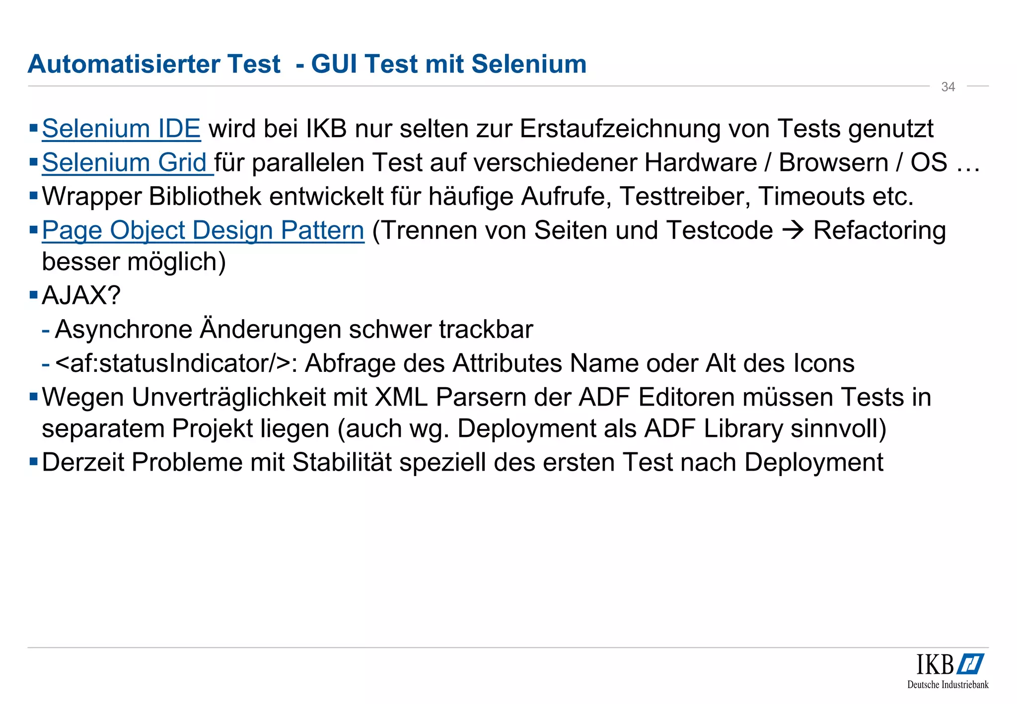 Automatisierter Test - GUI Test mit Selenium
Selenium IDE wird bei IKB nur selten zur Erstaufzeichnung von Tests genutzt
Selenium Grid für parallelen Test auf verschiedener Hardware / Browsern / OS …
Wrapper Bibliothek entwickelt für häufige Aufrufe, Testtreiber, Timeouts etc.
Page Object Design Pattern (Trennen von Seiten und Testcode  Refactoring
besser möglich)
AJAX?
- Asynchrone Änderungen schwer trackbar
- <af:statusIndicator/>: Abfrage des Attributes Name oder Alt des Icons
Wegen Unverträglichkeit mit XML Parsern der ADF Editoren müssen Tests in
separatem Projekt liegen (auch wg. Deployment als ADF Library sinnvoll)
Derzeit Probleme mit Stabilität speziell des ersten Test nach Deployment
34
 