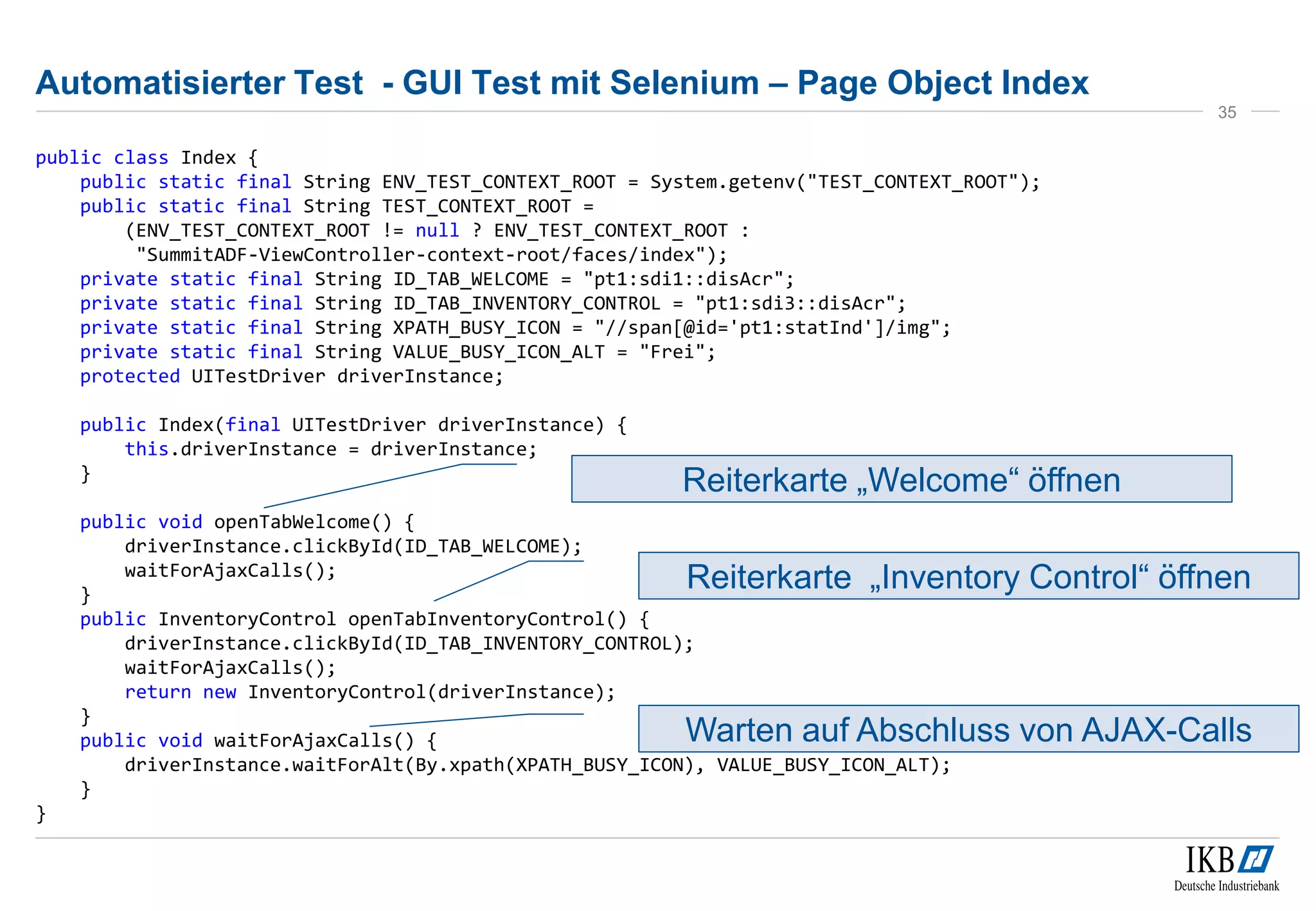 Automatisierter Test - GUI Test mit Selenium – Page Object Index
public class Index {
public static final String ENV_TEST_CONTEXT_ROOT = System.getenv("TEST_CONTEXT_ROOT");
public static final String TEST_CONTEXT_ROOT =
(ENV_TEST_CONTEXT_ROOT != null ? ENV_TEST_CONTEXT_ROOT :
"SummitADF-ViewController-context-root/faces/index");
private static final String ID_TAB_WELCOME = "pt1:sdi1::disAcr";
private static final String ID_TAB_INVENTORY_CONTROL = "pt1:sdi3::disAcr";
private static final String XPATH_BUSY_ICON = "//span[@id='pt1:statInd']/img";
private static final String VALUE_BUSY_ICON_ALT = "Frei";
protected UITestDriver driverInstance;
public Index(final UITestDriver driverInstance) {
this.driverInstance = driverInstance;
}
public void openTabWelcome() {
driverInstance.clickById(ID_TAB_WELCOME);
waitForAjaxCalls();
}
public InventoryControl openTabInventoryControl() {
driverInstance.clickById(ID_TAB_INVENTORY_CONTROL);
waitForAjaxCalls();
return new InventoryControl(driverInstance);
}
public void waitForAjaxCalls() {
driverInstance.waitForAlt(By.xpath(XPATH_BUSY_ICON), VALUE_BUSY_ICON_ALT);
}
}
35
Reiterkarte „Welcome“ öffnen
Reiterkarte „Inventory Control“ öffnen
Warten auf Abschluss von AJAX-Calls
 