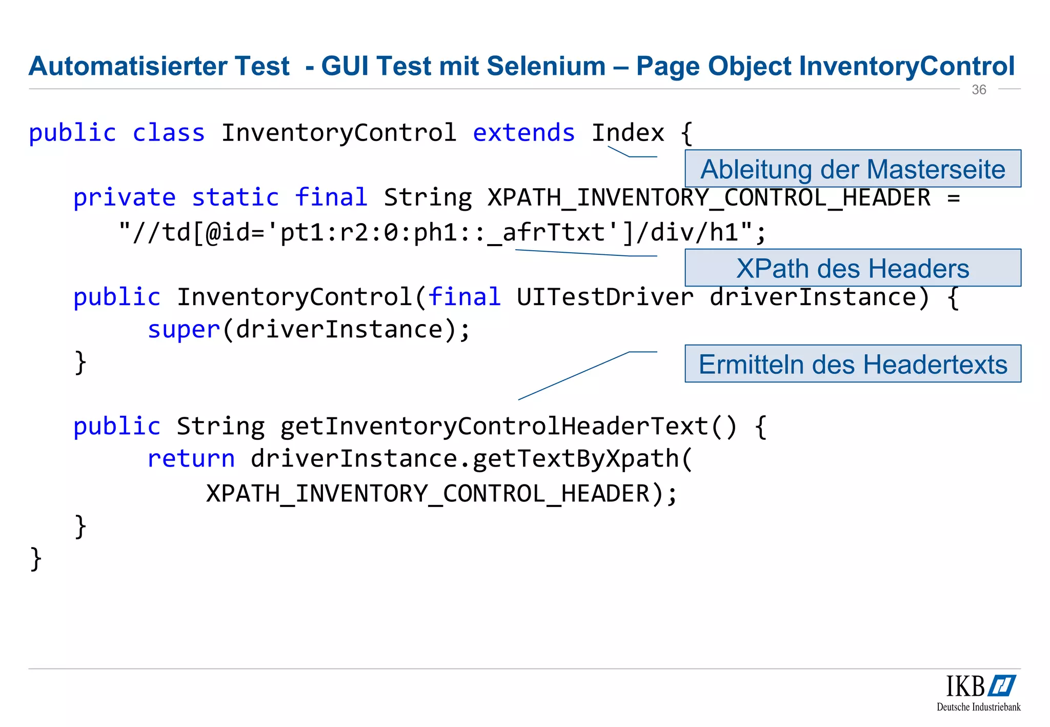 Automatisierter Test - GUI Test mit Selenium – Page Object InventoryControl
public class InventoryControl extends Index {
private static final String XPATH_INVENTORY_CONTROL_HEADER =
"//td[@id='pt1:r2:0:ph1::_afrTtxt']/div/h1";
public InventoryControl(final UITestDriver driverInstance) {
super(driverInstance);
}
public String getInventoryControlHeaderText() {
return driverInstance.getTextByXpath(
XPATH_INVENTORY_CONTROL_HEADER);
}
}
36
Ableitung der Masterseite
Ermitteln des Headertexts
XPath des Headers
 