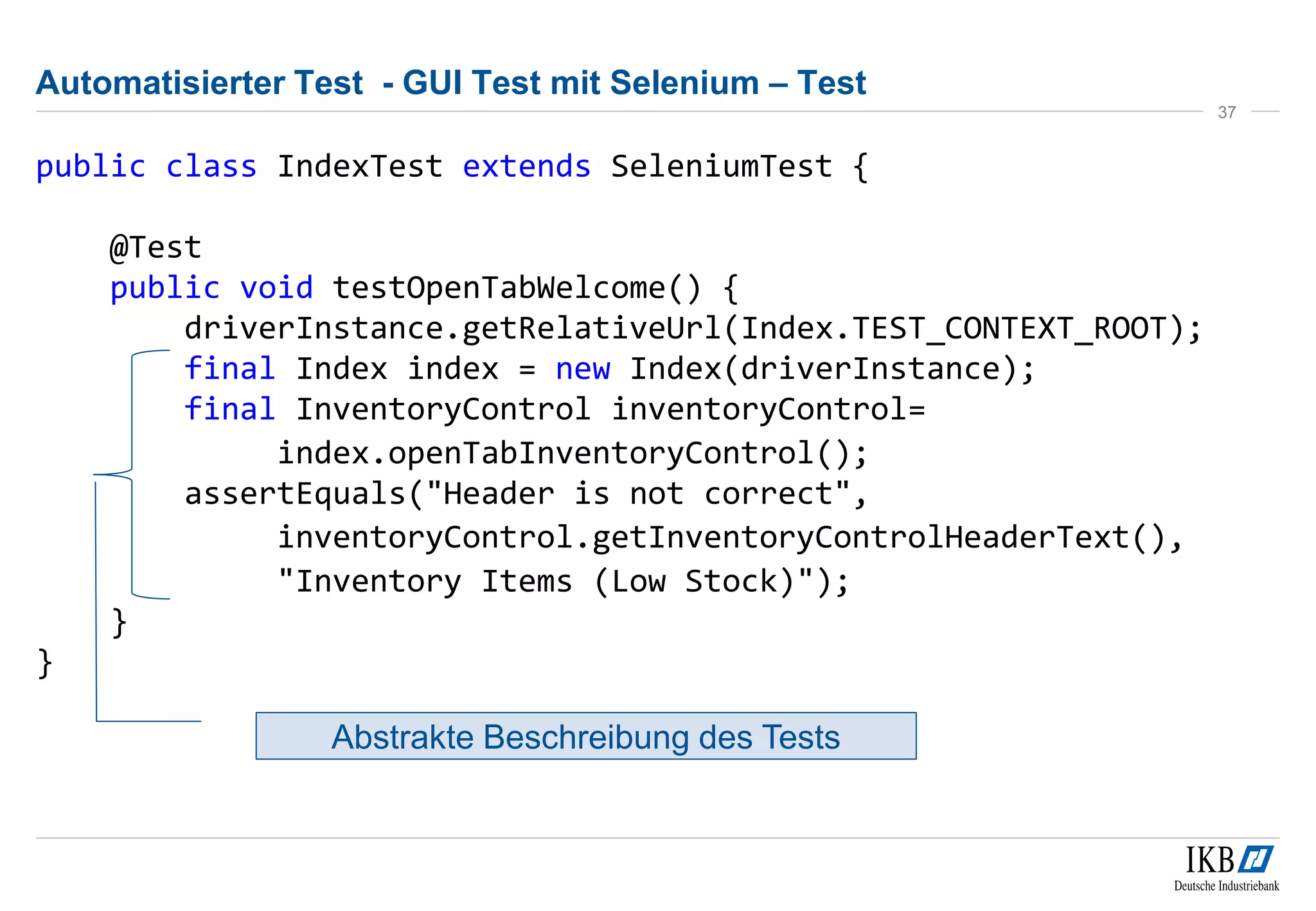 Automatisierter Test - GUI Test mit Selenium – Test
public class IndexTest extends SeleniumTest {
@Test
public void testOpenTabWelcome() {
driverInstance.getRelativeUrl(Index.TEST_CONTEXT_ROOT);
final Index index = new Index(driverInstance);
final InventoryControl inventoryControl=
index.openTabInventoryControl();
assertEquals("Header is not correct",
inventoryControl.getInventoryControlHeaderText(),
"Inventory Items (Low Stock)");
}
}
37
Abstrakte Beschreibung des Tests
 