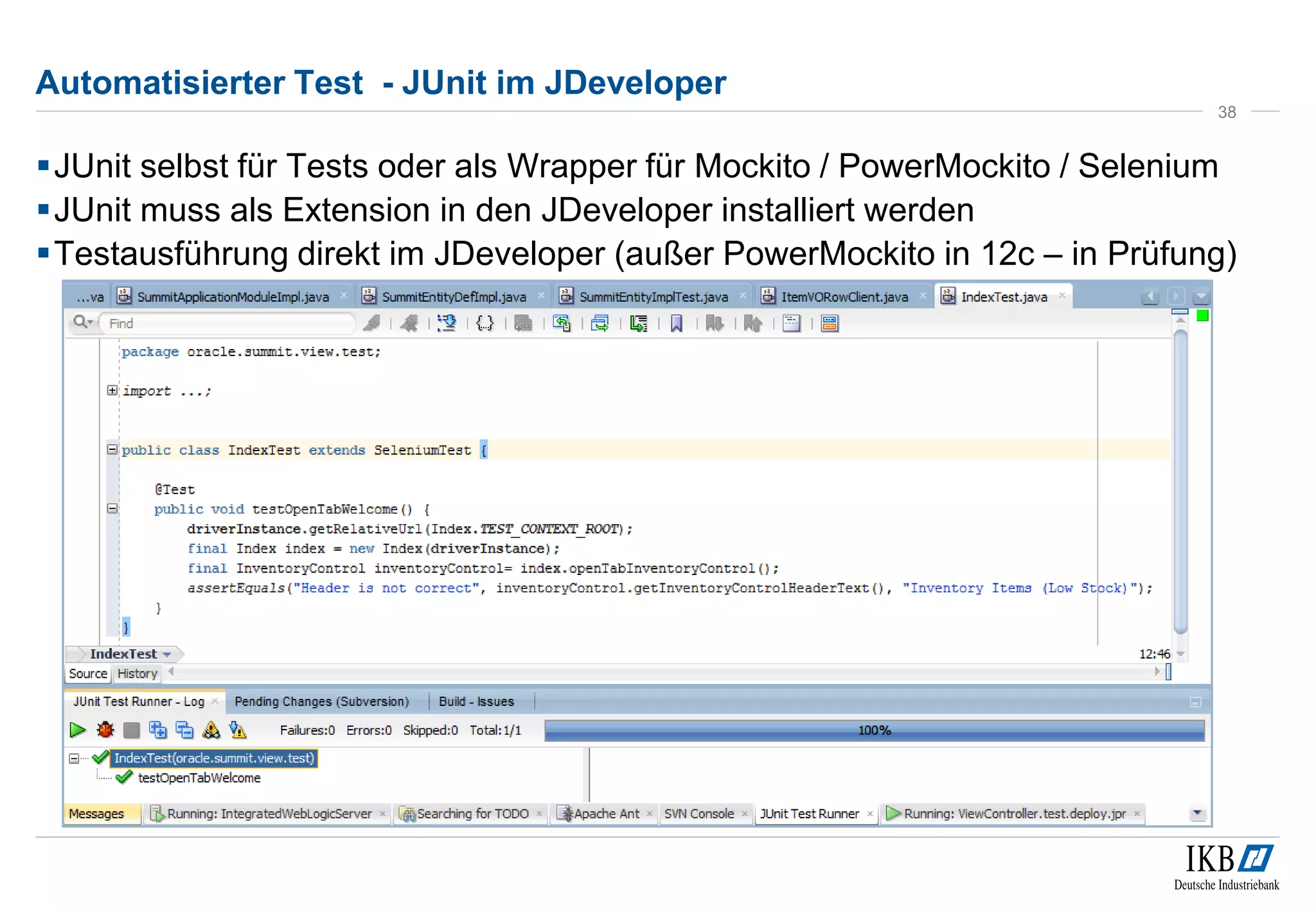 Automatisierter Test - JUnit im JDeveloper
JUnit selbst für Tests oder als Wrapper für Mockito / PowerMockito / Selenium
JUnit muss als Extension in den JDeveloper installiert werden
Testausführung direkt im JDeveloper (außer PowerMockito in 12c – in Prüfung)
38
 