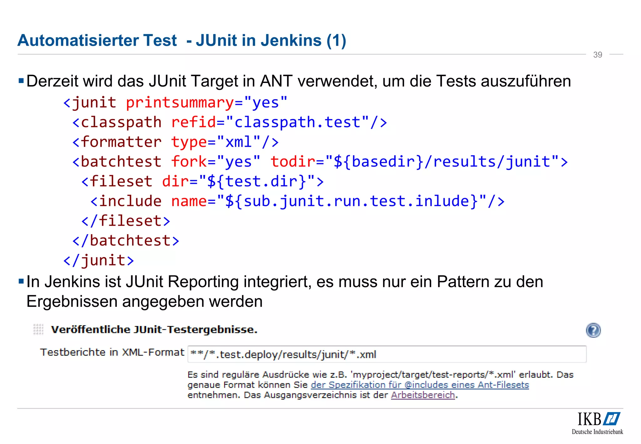 Automatisierter Test - JUnit in Jenkins (1)
Derzeit wird das JUnit Target in ANT verwendet, um die Tests auszuführen
<junit printsummary="yes"
<classpath refid="classpath.test"/>
<formatter type="xml"/>
<batchtest fork="yes" todir="${basedir}/results/junit">
<fileset dir="${test.dir}">
<include name="${sub.junit.run.test.inlude}"/>
</fileset>
</batchtest>
</junit>
In Jenkins ist JUnit Reporting integriert, es muss nur ein Pattern zu den
Ergebnissen angegeben werden
39
 