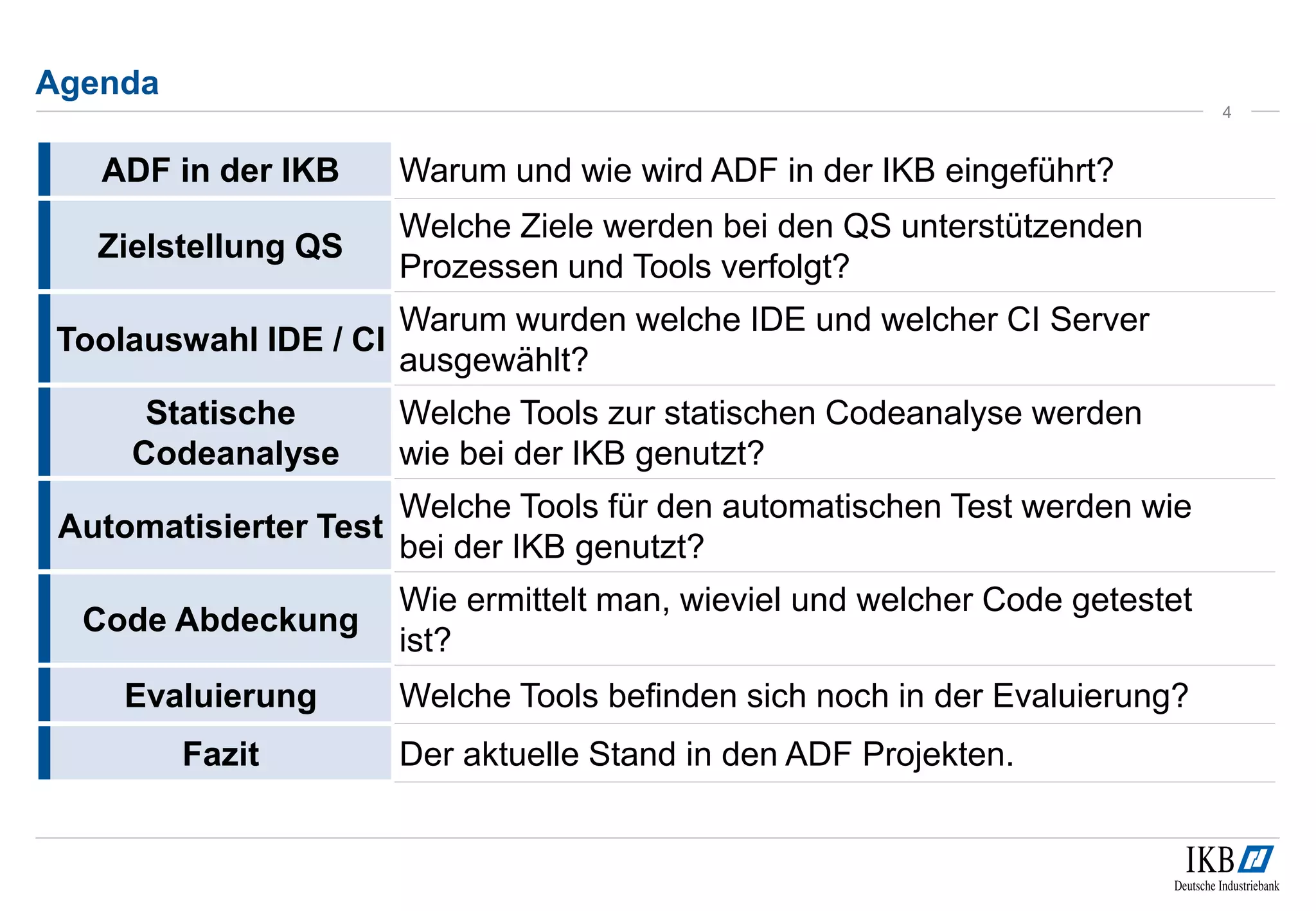 Agenda
4
ADF in der IKB Warum und wie wird ADF in der IKB eingeführt?
Zielstellung QS
Welche Ziele werden bei den QS unterstützenden
Prozessen und Tools verfolgt?
Toolauswahl IDE / CI
Warum wurden welche IDE und welcher CI Server
ausgewählt?
Statische
Codeanalyse
Welche Tools zur statischen Codeanalyse werden
wie bei der IKB genutzt?
Automatisierter Test
Welche Tools für den automatischen Test werden wie
bei der IKB genutzt?
Code Abdeckung
Wie ermittelt man, wieviel und welcher Code getestet
ist?
Evaluierung Welche Tools befinden sich noch in der Evaluierung?
Fazit Der aktuelle Stand in den ADF Projekten.
 